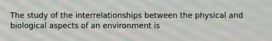 The study of the interrelationships between the physical and biological aspects of an environment is