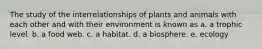 The study of the interrelationships of plants and animals with each other and with their environment is known as a. a trophic level. b. a food web. c. a habitat. d. a biosphere. e. ecology