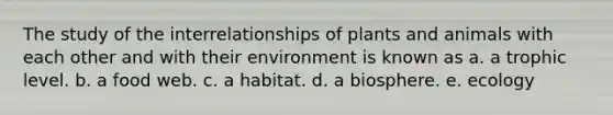 The study of the interrelationships of plants and animals with each other and with their environment is known as a. a trophic level. b. a food web. c. a habitat. d. a biosphere. e. ecology