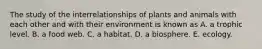 The study of the interrelationships of plants and animals with each other and with their environment is known as A. a trophic level. B. a food web. C. a habitat. D. a biosphere. E. ecology.