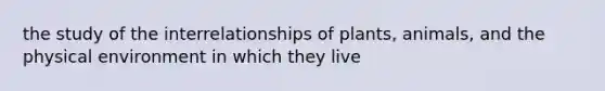 the study of the interrelationships of plants, animals, and the physical environment in which they live