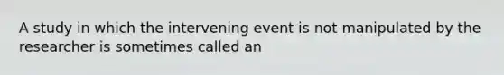 A study in which the intervening event is not manipulated by the researcher is sometimes called an