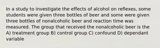 In a study to investigate the effects of alcohol on reflexes, some students were given three bottles of beer and some were given three bottles of nonalcoholic beer and reaction time was measured. The group that received the nonalcoholic beer is the A) treatment group B) control group C) confound D) dependant variable