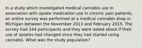 In a study which investigated medical cannabis use in association with opiate medication use in chronic pain patients, an online survey was performed at a medical cannabis shop in Michigan between the November 2013 and February 2015. The survey had 244 participants and they were asked about if their use of opiates had changed since they had started using cannabis. What was the study population?