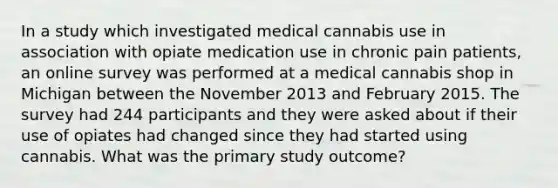 In a study which investigated medical cannabis use in association with opiate medication use in chronic pain patients, an online survey was performed at a medical cannabis shop in Michigan between the November 2013 and February 2015. The survey had 244 participants and they were asked about if their use of opiates had changed since they had started using cannabis. What was the primary study outcome?