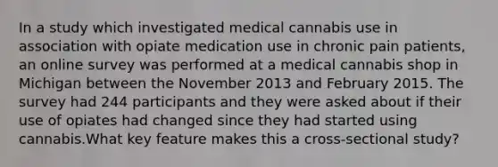 In a study which investigated medical cannabis use in association with opiate medication use in chronic pain patients, an online survey was performed at a medical cannabis shop in Michigan between the November 2013 and February 2015. The survey had 244 participants and they were asked about if their use of opiates had changed since they had started using cannabis.What key feature makes this a cross-sectional study?