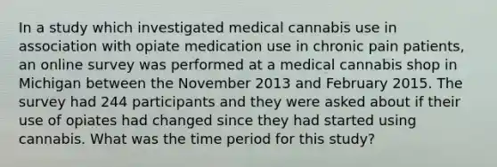 In a study which investigated medical cannabis use in association with opiate medication use in chronic pain patients, an online survey was performed at a medical cannabis shop in Michigan between the November 2013 and February 2015. The survey had 244 participants and they were asked about if their use of opiates had changed since they had started using cannabis. What was the time period for this study?