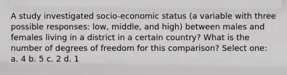 A study investigated socio-economic status (a variable with three possible responses: low, middle, and high) between males and females living in a district in a certain country? What is the number of degrees of freedom for this comparison? Select one: a. 4 b. 5 c. 2 d. 1