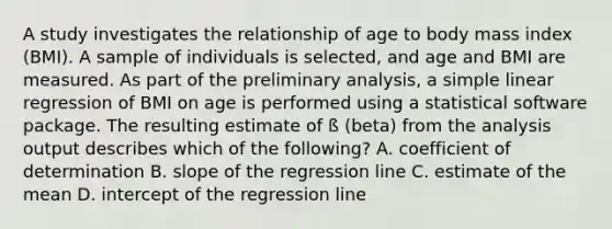 A study investigates the relationship of age to body mass index (BMI). A sample of individuals is selected, and age and BMI are measured. As part of the preliminary analysis, a simple linear regression of BMI on age is performed using a statistical software package. The resulting estimate of ß (beta) from the analysis output describes which of the following? A. coefficient of determination B. slope of the regression line C. estimate of the mean D. intercept of the regression line