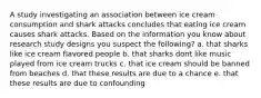 A study investigating an association between ice cream consumption and shark attacks concludes that eating ice cream causes shark attacks. Based on the information you know about research study designs you suspect the following? a. that sharks like ice cream flavored people b. that sharks dont like music played from ice cream trucks c. that ice cream should be banned from beaches d. that these results are due to a chance e. that these results are due to confounding