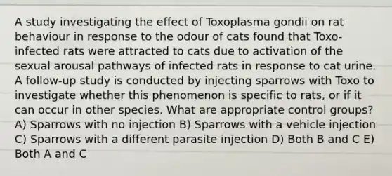 A study investigating the effect of Toxoplasma gondii on rat behaviour in response to the odour of cats found that Toxo-infected rats were attracted to cats due to activation of the sexual arousal pathways of infected rats in response to cat urine. A follow-up study is conducted by injecting sparrows with Toxo to investigate whether this phenomenon is specific to rats, or if it can occur in other species. What are appropriate control groups? A) Sparrows with no injection B) Sparrows with a vehicle injection C) Sparrows with a different parasite injection D) Both B and C E) Both A and C