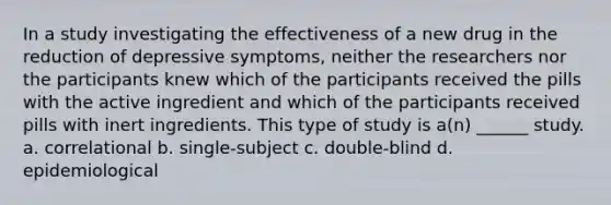 In a study investigating the effectiveness of a new drug in the reduction of depressive symptoms, neither the researchers nor the participants knew which of the participants received the pills with the active ingredient and which of the participants received pills with inert ingredients. This type of study is a(n) ______ study. a. correlational b. single-subject c. double-blind d. epidemiological