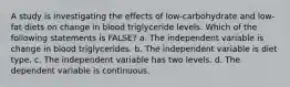 A study is investigating the effects of low-carbohydrate and low-fat diets on change in blood triglyceride levels. Which of the following statements is FALSE? a. The independent variable is change in blood triglycerides. b. The independent variable is diet type. c. The independent variable has two levels. d. The dependent variable is continuous.