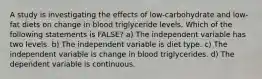 A study is investigating the effects of low-carbohydrate and low-fat diets on change in blood triglyceride levels. Which of the following statements is FALSE? a) The independent variable has two levels. b) The independent variable is diet type. c) The independent variable is change in blood triglycerides. d) The dependent variable is continuous.