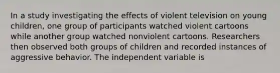 In a study investigating the effects of violent television on young children, one group of participants watched violent cartoons while another group watched nonviolent cartoons. Researchers then observed both groups of children and recorded instances of aggressive behavior. The independent variable is