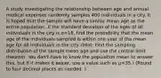 A study investigating the relationship between age and annual medical expenses randomly samples 400 individuals in a city. It is hoped that the sample will have a similar mean age as the entire population. If the standard deviation of the ages of all individuals in the city is σ=18, find the probability that the mean age of the individuals sampled is within one year of the mean age for all individuals in the city. (Hint: Find the sampling distribution of the sample mean age and use the central limit theorem. You don't have to know the population mean to answer this, but if it makes it easier, use a value such as µ=35.) (Round to four decimal places as needed. )