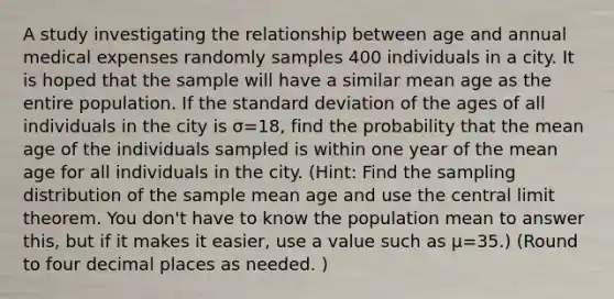 A study investigating the relationship between age and annual medical expenses randomly samples 400 individuals in a city. It is hoped that the sample will have a similar mean age as the entire population. If the standard deviation of the ages of all individuals in the city is σ=18, find the probability that the mean age of the individuals sampled is within one year of the mean age for all individuals in the city. (Hint: Find the sampling distribution of the sample mean age and use the central limit theorem. You don't have to know the population mean to answer this, but if it makes it easier, use a value such as µ=35.) (Round to four decimal places as needed. )