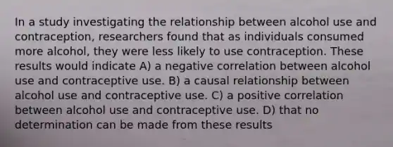 In a study investigating the relationship between alcohol use and contraception, researchers found that as individuals consumed more alcohol, they were less likely to use contraception. These results would indicate A) a negative correlation between alcohol use and contraceptive use. B) a causal relationship between alcohol use and contraceptive use. C) a positive correlation between alcohol use and contraceptive use. D) that no determination can be made from these results