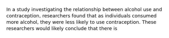 In a study investigating the relationship between alcohol use and contraception, researchers found that as individuals consumed more alcohol, they were less likely to use contraception. These researchers would likely conclude that there is