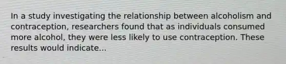 In a study investigating the relationship between alcoholism and contraception, researchers found that as individuals consumed more alcohol, they were less likely to use contraception. These results would indicate...