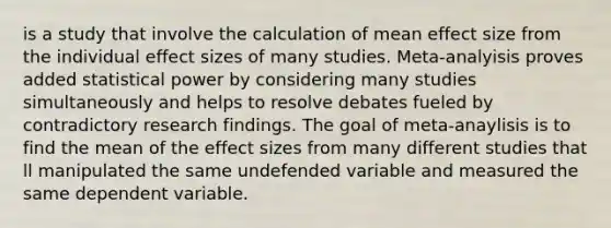 is a study that involve the calculation of mean effect size from the individual effect sizes of many studies. Meta-analyisis proves added statistical power by considering many studies simultaneously and helps to resolve debates fueled by contradictory research findings. The goal of meta-anaylisis is to find the mean of the effect sizes from many different studies that ll manipulated the same undefended variable and measured the same dependent variable.