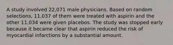 A study involved​ 22,071 male physicians. Based on random​ selections, 11,037 of them were treated with aspirin and the other​ 11,034 were given placebos. The study was stopped early because it became clear that aspirin reduced the risk of myocardial infarctions by a substantial amount.