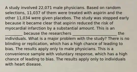 A study involved 22,071 male physicians. Based on random selections, 11,037 of them were treated with aspirin and the other 11,034 were given placebos. The study was stopped early because it became clear that aspirin reduced the risk of myocardial infarction by a substantial amount. This is an _________ because the researchers _______________________ the individuals. What is a major problem with the study? There is no blinding or replication, which has a high chance of leading to bias. The results apply only to male physicians. This is a convenience sample with voluntary response, which has a high chance of leading to bias. The results apply only to individuals with heart disease.