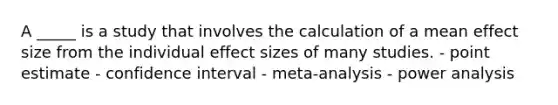 A _____ is a study that involves the calculation of a mean effect size from the individual effect sizes of many studies. - point estimate - confidence interval - meta-analysis - power analysis