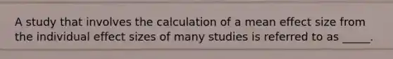 A study that involves the calculation of a mean effect size from the individual effect sizes of many studies is referred to as _____.