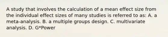 A study that involves the calculation of a mean effect size from the individual effect sizes of many studies is referred to as: A. a meta-analysis. B. a multiple groups design. C. multivariate analysis. D. G*Power