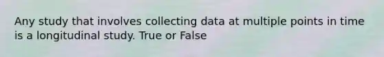 Any study that involves collecting data at multiple points in time is a longitudinal study. True or False