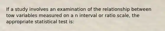 If a study involves an examination of the relationship between tow variables measured on a n interval or ratio scale, the appropriate statistical test is: