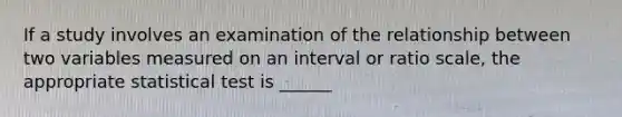 If a study involves an examination of the relationship between two variables measured on an interval or ratio scale, the appropriate statistical test is ______