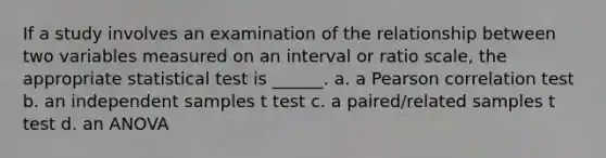 If a study involves an examination of the relationship between two variables measured on an interval or ratio scale, the appropriate statistical test is ______. a. a Pearson correlation test b. an independent samples t test c. a paired/related samples t test d. an ANOVA