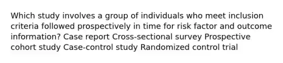 Which study involves a group of individuals who meet inclusion criteria followed prospectively in time for risk factor and outcome information? Case report Cross-sectional survey Prospective cohort study Case-control study Randomized control trial