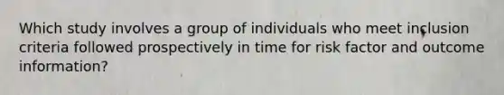 Which study involves a group of individuals who meet inclusion criteria followed prospectively in time for risk factor and outcome information?