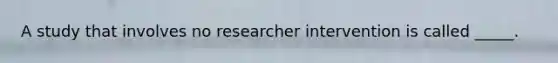 A study that involves no researcher intervention is called _____.