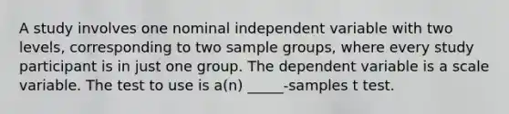 A study involves one nominal independent variable with two levels, corresponding to two sample groups, where every study participant is in just one group. The dependent variable is a scale variable. The test to use is a(n) _____-samples t test.