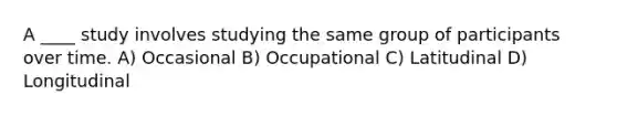 A ____ study involves studying the same group of participants over time. A) Occasional B) Occupational C) Latitudinal D) Longitudinal