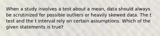 When a study involves a test about a mean, data should always be scrutinized for possible outliers or heavily skewed data. The t test and the t interval rely on certain assumptions. Which of the given statements is true?