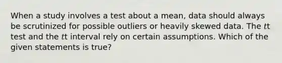 When a study involves a test about a mean, data should always be scrutinized for possible outliers or heavily skewed data. The 𝑡t test and the 𝑡t interval rely on certain assumptions. Which of the given statements is true?