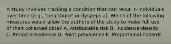 A study involves tracking a condition that can recur in individuals over time (e.g., "heartburn" or dyspepsia). Which of the following measures would allow the authors of the study to make full use of their collected data? A. Attributable risk B. Incidence density C. Period prevalence D. Point prevalence E. Proportional hazards