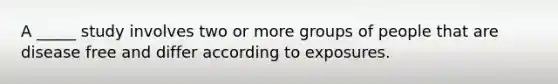 A _____ study involves two or more groups of people that are disease free and differ according to exposures.