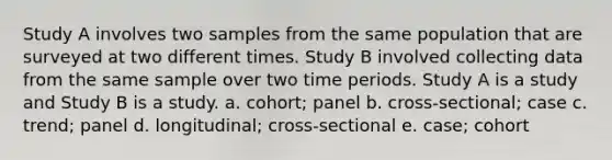 Study A involves two samples from the same population that are surveyed at two different times. Study B involved collecting data from the same sample over two time periods. Study A is a study and Study B is a study. a. cohort; panel b. cross-sectional; case c. trend; panel d. longitudinal; cross-sectional e. case; cohort