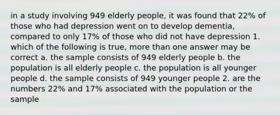 in a study involving 949 elderly people, it was found that 22% of those who had depression went on to develop dementia, compared to only 17% of those who did not have depression 1. which of the following is true, more than one answer may be correct a. the sample consists of 949 elderly people b. the population is all elderly people c. the population is all younger people d. the sample consists of 949 younger people 2. are the numbers 22% and 17% associated with the population or the sample