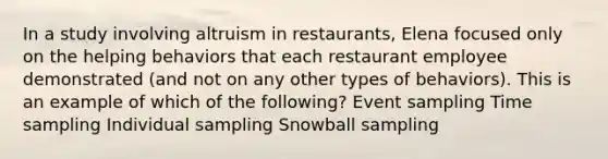 In a study involving altruism in restaurants, Elena focused only on the helping behaviors that each restaurant employee demonstrated (and not on any other types of behaviors). This is an example of which of the following? Event sampling Time sampling Individual sampling Snowball sampling