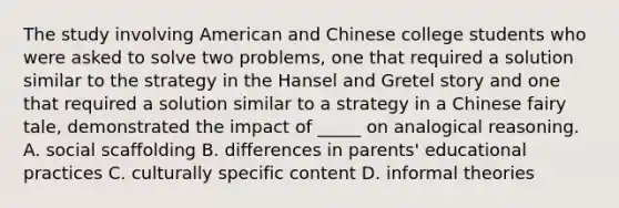 The study involving American and Chinese college students who were asked to solve two problems, one that required a solution similar to the strategy in the Hansel and Gretel story and one that required a solution similar to a strategy in a Chinese fairy tale, demonstrated the impact of _____ on analogical reasoning. A. social scaffolding B. differences in parents' educational practices C. culturally specific content D. informal theories