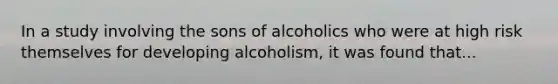 In a study involving the sons of alcoholics who were at high risk themselves for developing alcoholism, it was found that...