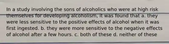 In a study involving the sons of alcoholics who were at high risk themselves for developing alcoholism, it was found that a. they were less sensitive to the positive effects of alcohol when it was first ingested. b. they were more sensitive to the negative effects of alcohol after a few hours. c. both of these d. neither of these