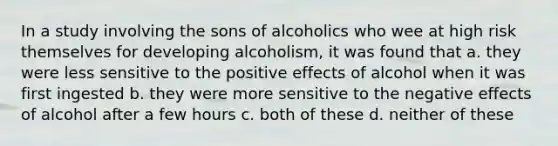 In a study involving the sons of alcoholics who wee at high risk themselves for developing alcoholism, it was found that a. they were less sensitive to the positive effects of alcohol when it was first ingested b. they were more sensitive to the negative effects of alcohol after a few hours c. both of these d. neither of these